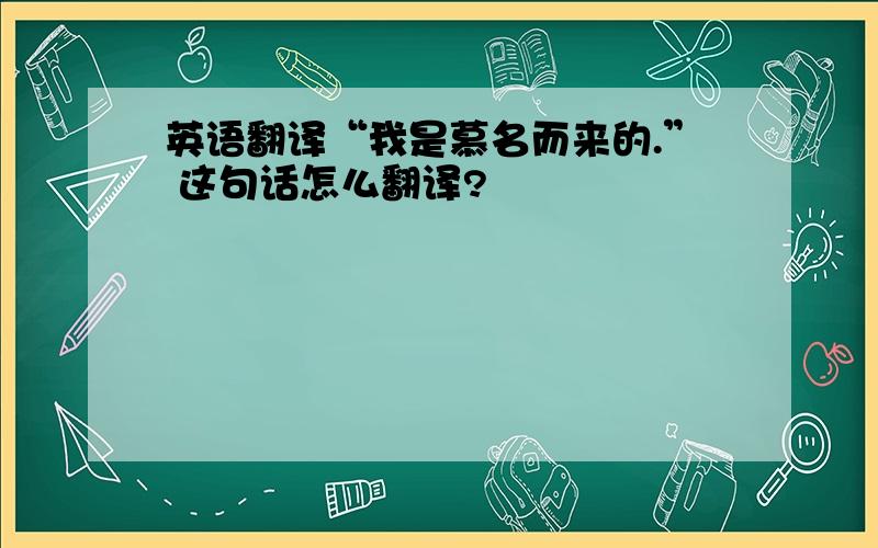 英语翻译“我是慕名而来的.” 这句话怎么翻译?