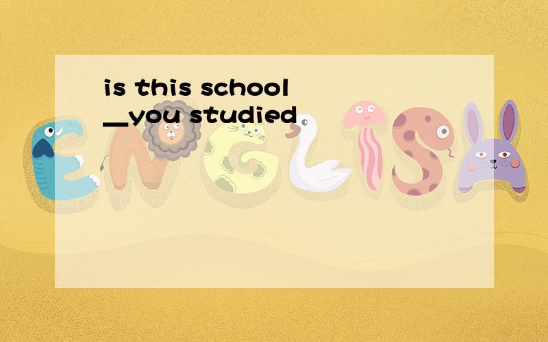 is this school＿you studied