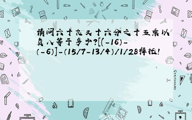 请问六十九又十六分之十五乘以负八等于多少?[(-16）-（-6）]-（15/7-13/4）/1/28拜托!