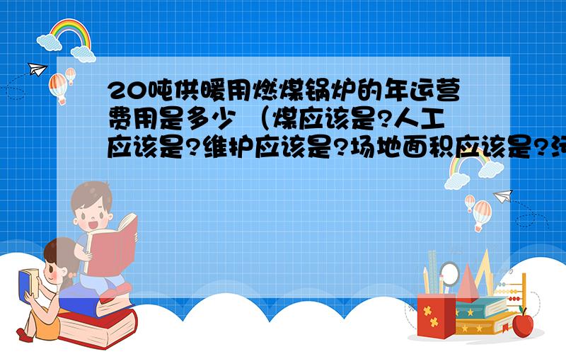 20吨供暖用燃煤锅炉的年运营费用是多少 （煤应该是?人工应该是?维护应该是?场地面积应该是?污染排放费