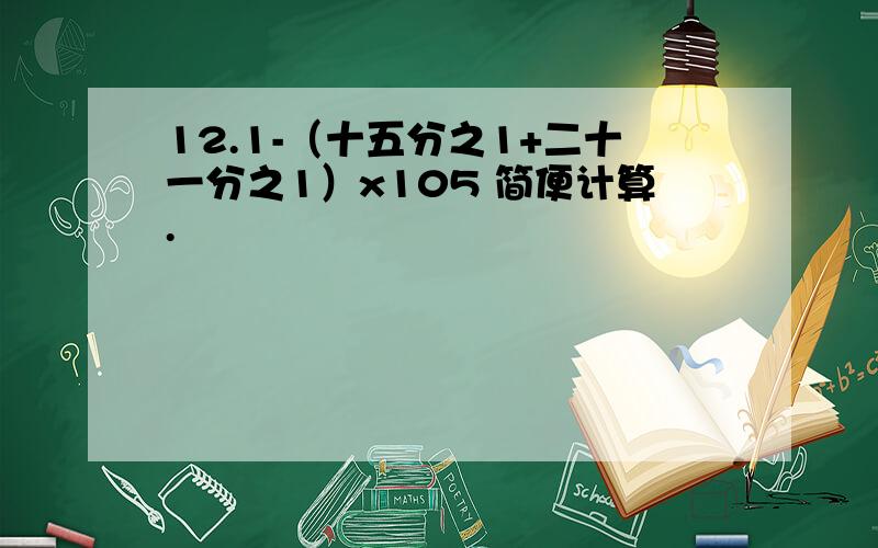 12.1-（十五分之1+二十一分之1）x105 简便计算.