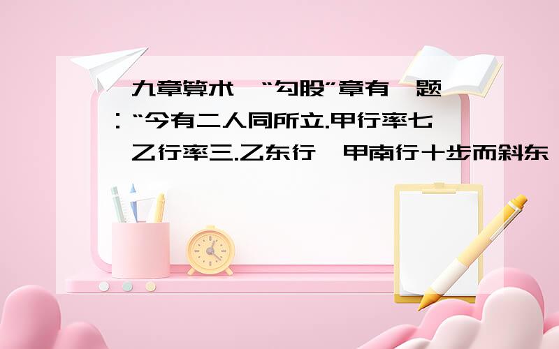 《九章算术》“勾股”章有一题：“今有二人同所立.甲行率七,乙行率三.乙东行,甲南行十步而斜东