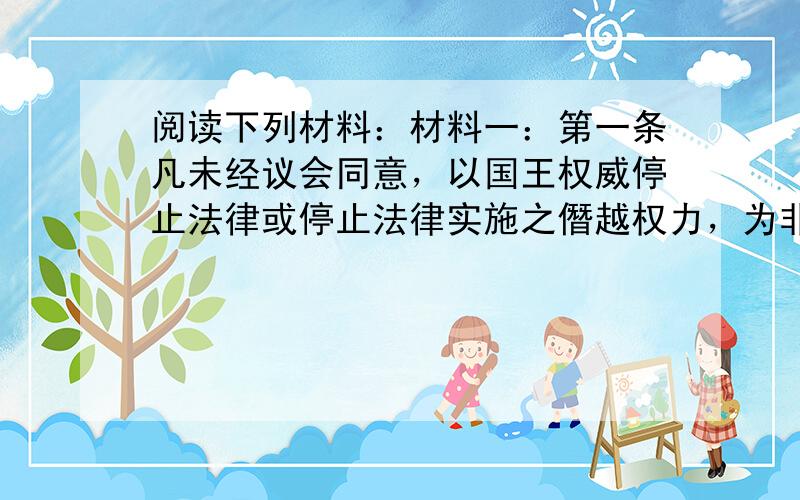 阅读下列材料：材料一：第一条凡未经议会同意，以国王权威停止法律或停止法律实施之僭越权力，为非法权力。第二条近来以国王权威