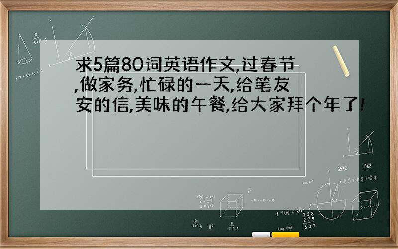 求5篇80词英语作文,过春节,做家务,忙碌的一天,给笔友安的信,美味的午餐,给大家拜个年了!