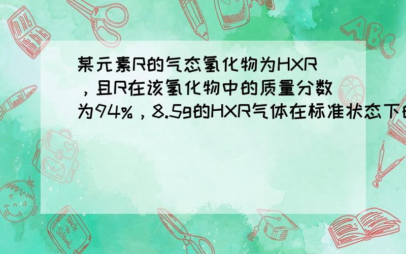 某元素R的气态氢化物为HXR，且R在该氢化物中的质量分数为94%，8.5g的HXR气体在标准状态下的体积是5.6L．则H