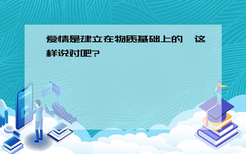 爱情是建立在物质基础上的,这样说对吧?