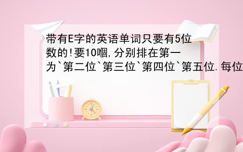 带有E字的英语单词只要有5位数的!要10嗰,分别排在第一为`第二位`第三位`第四位`第五位.每位要两嗰`带E!