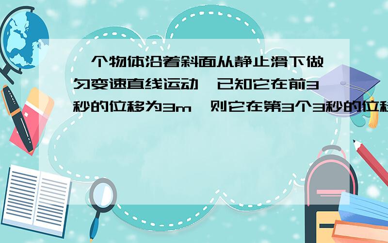 一个物体沿着斜面从静止滑下做匀变速直线运动,已知它在前3秒的位移为3m,则它在第3个3秒的位移是多少?