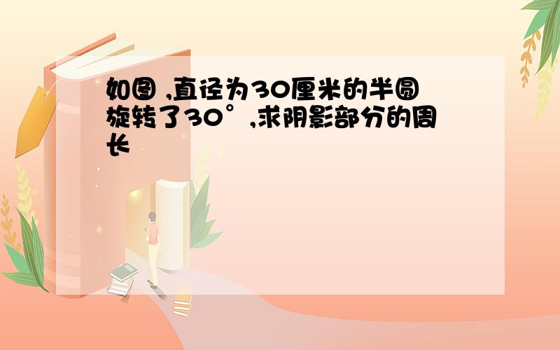 如图 ,直径为30厘米的半圆旋转了30°,求阴影部分的周长