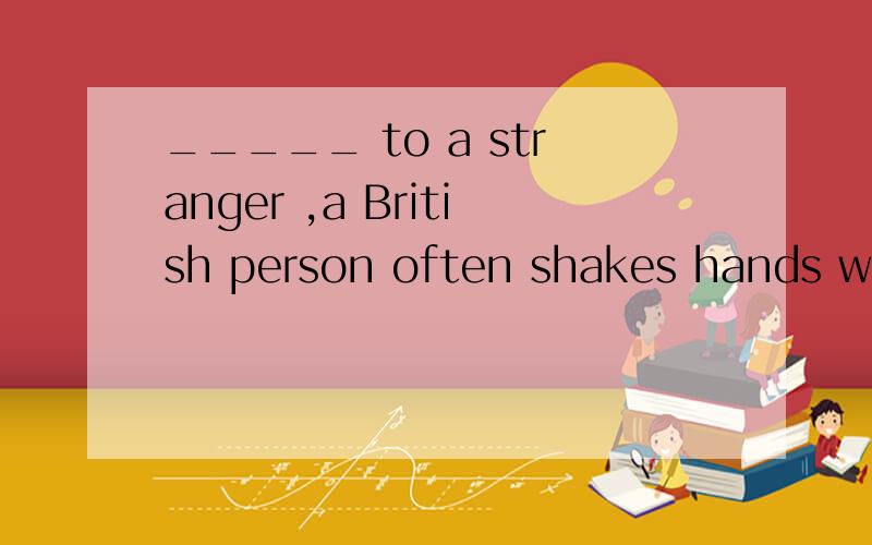 _____ to a stranger ,a British person often shakes hands wit