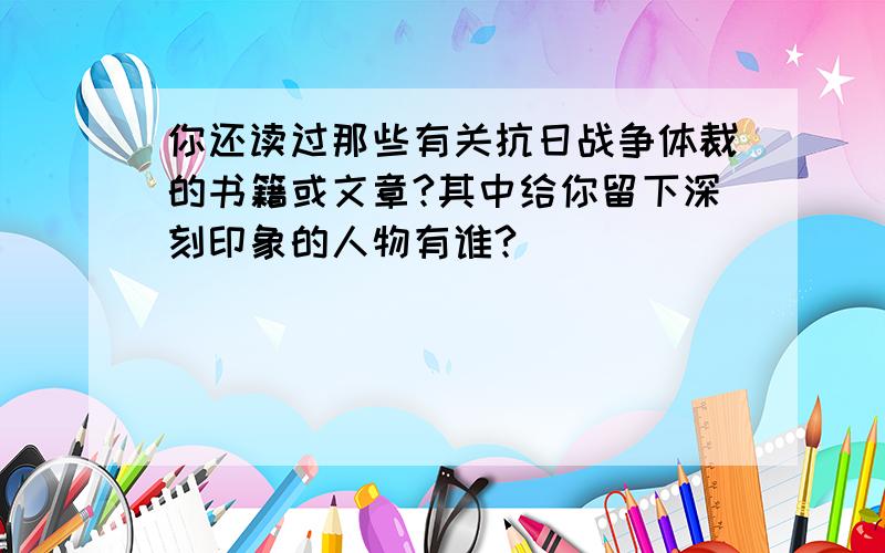 你还读过那些有关抗日战争体裁的书籍或文章?其中给你留下深刻印象的人物有谁?