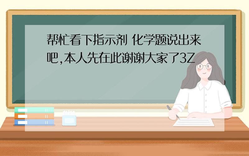 帮忙看下指示剂 化学题说出来吧,本人先在此谢谢大家了3Z