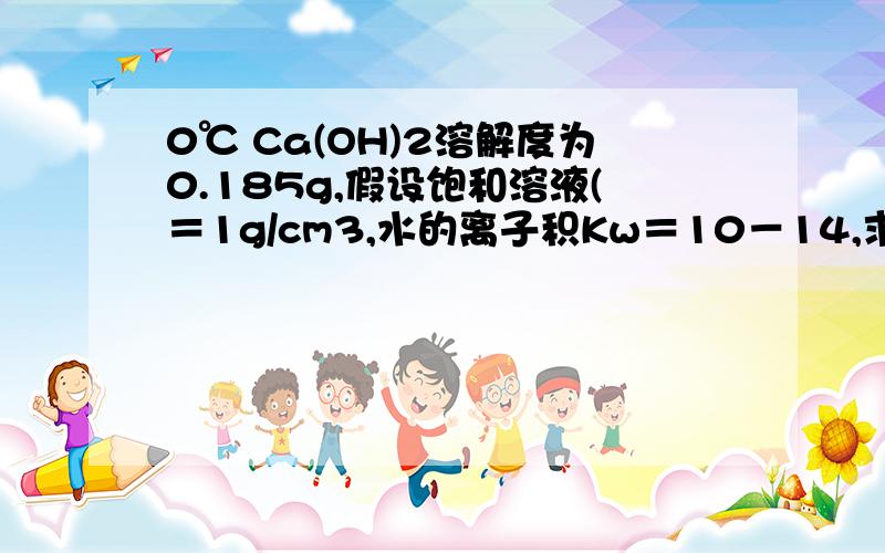 0℃ Ca(OH)2溶解度为0.185g,假设饱和溶液(＝1g/cm3,水的离子积Kw＝10－14,求此溶液pH值.