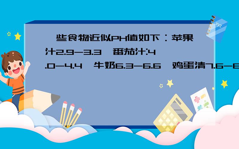 一些食物近似PH值如下：苹果汁2.9-3.3,番茄汁:4.0-4.4,牛奶6.3-6.6,鸡蛋清7.6-8.0.