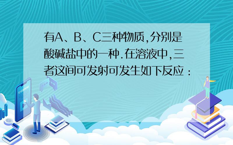 有A、B、C三种物质,分别是酸碱盐中的一种.在溶液中,三者这间可发射可发生如下反应：