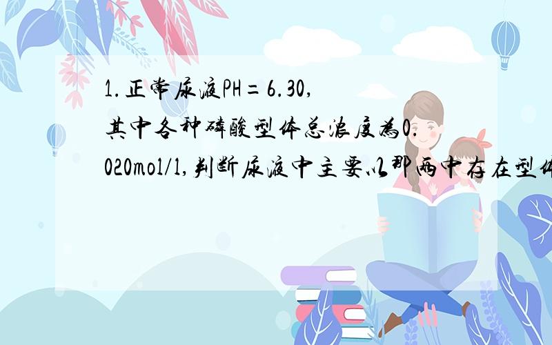 1.正常尿液PH=6.30,其中各种磷酸型体总浓度为0.020mol/l,判断尿液中主要以那两中存在型体为主,并计算各型