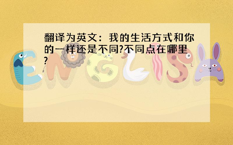 翻译为英文：我的生活方式和你的一样还是不同?不同点在哪里?