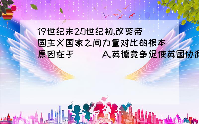 19世纪末20世纪初,改变帝国主义国家之间力量对比的根本原因在于（ ） A.英德竞争促使英国协调它同法俄矛