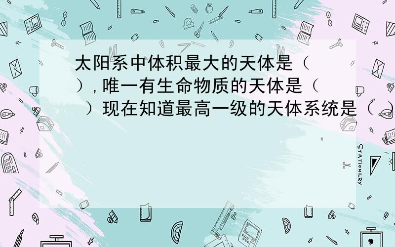 太阳系中体积最大的天体是（ ）,唯一有生命物质的天体是（ ）现在知道最高一级的天体系统是（ ）