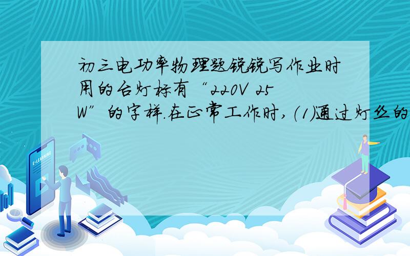 初三电功率物理题锐锐写作业时用的台灯标有“220V 25W”的字样.在正常工作时,（1）通过灯丝的电流为多大?（2）灯丝