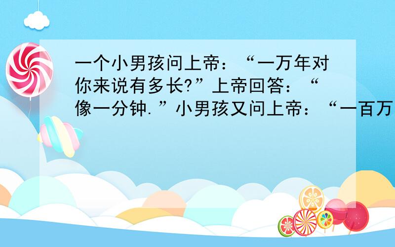 一个小男孩问上帝：“一万年对你来说有多长?”上帝回答：“像一分钟.”小男孩又问上帝：“一百万元对你来说有多少?”上帝回答