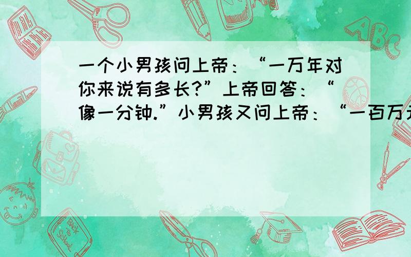 一个小男孩问上帝：“一万年对你来说有多长?”上帝回答：“像一分钟.”小男孩又问上帝：“一百万元对你来