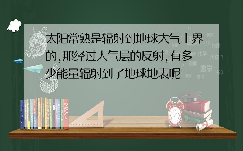 太阳常熟是辐射到地球大气上界的,那经过大气层的反射,有多少能量辐射到了地球地表呢