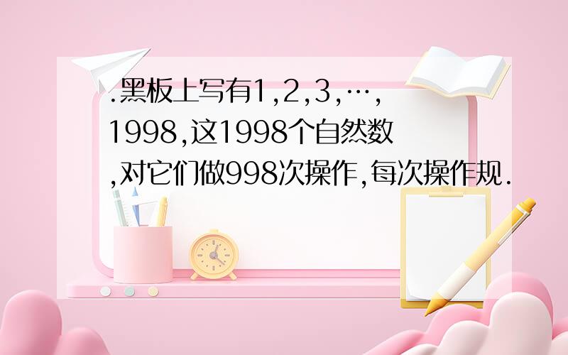 .黑板上写有1,2,3,…,1998,这1998个自然数,对它们做998次操作,每次操作规.