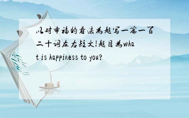 以对幸福的看法为题写一篇一百二十词左右短文!题目为what is happiness to you?