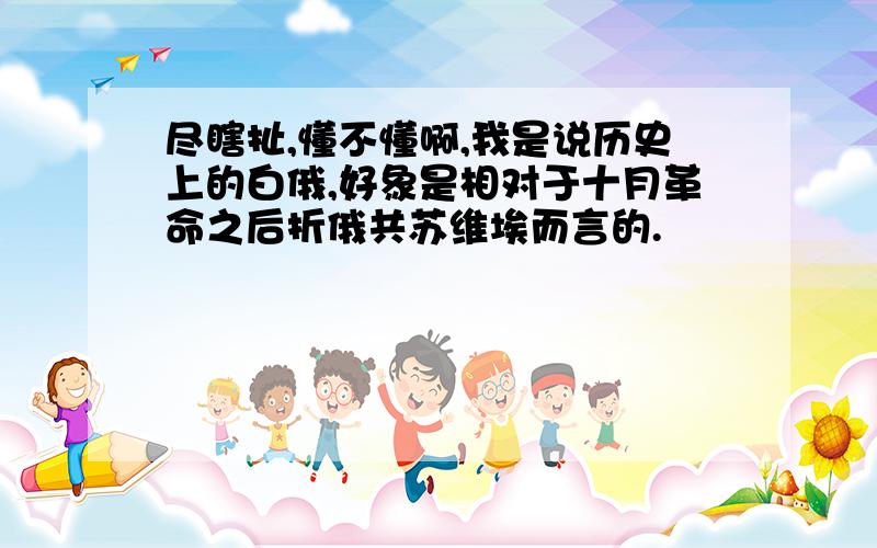 尽瞎扯,懂不懂啊,我是说历史上的白俄,好象是相对于十月革命之后折俄共苏维埃而言的.