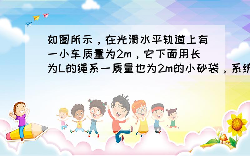 如图所示，在光滑水平轨道上有一小车质量为2m，它下面用长为L的绳系一质量也为2m的小砂袋，系统原来处于静止．今有以水平速