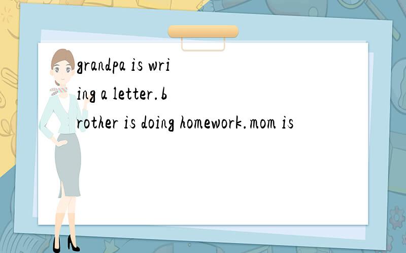 grandpa is wriing a letter.brother is doing homework.mom is