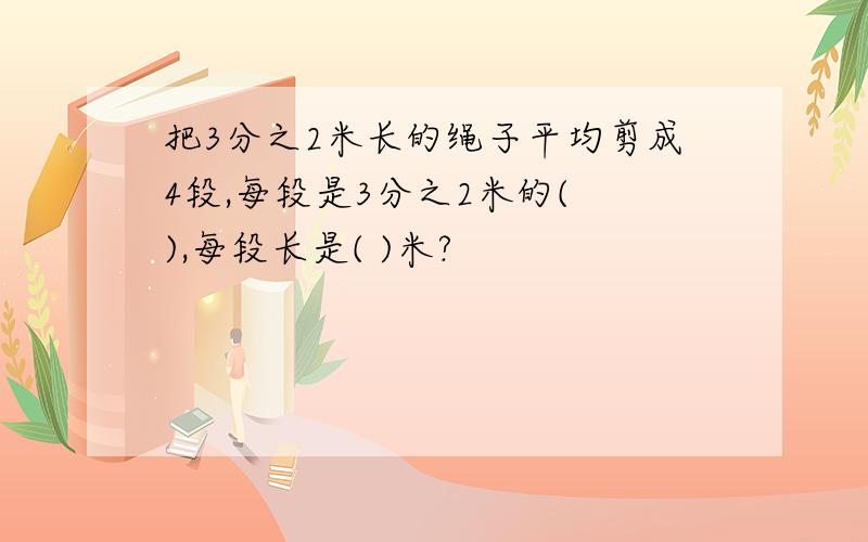 把3分之2米长的绳子平均剪成4段,每段是3分之2米的( ),每段长是( )米?