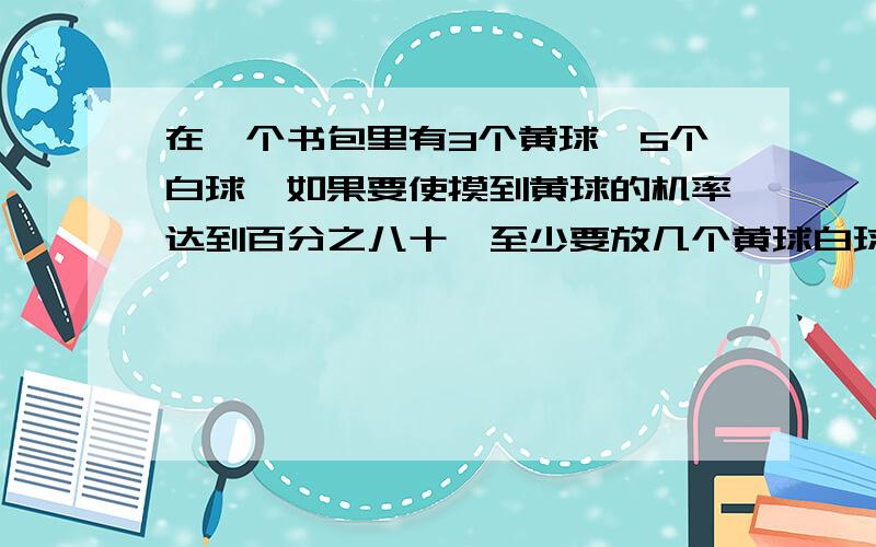 在一个书包里有3个黄球,5个白球,如果要使摸到黄球的机率达到百分之八十,至少要放几个黄球白球?