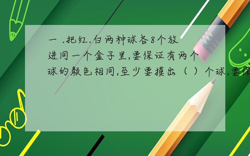 一 .把红.白两种球各8个放进同一个盒子里,要保证有两个球的颜色相同,至少要摸出（ ）个球,要保证摸出的球有一个是白色的