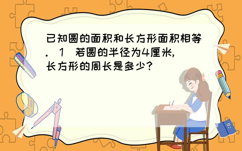 已知圆的面积和长方形面积相等.（1）若圆的半径为4厘米,长方形的周长是多少?