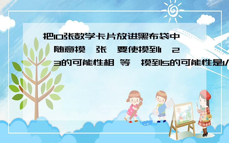 把10张数学卡片放进黑布袋中,随意摸一张,要使摸到1、2、3的可能性相 等,摸到5的可能性是1/5 ,摸到6的可