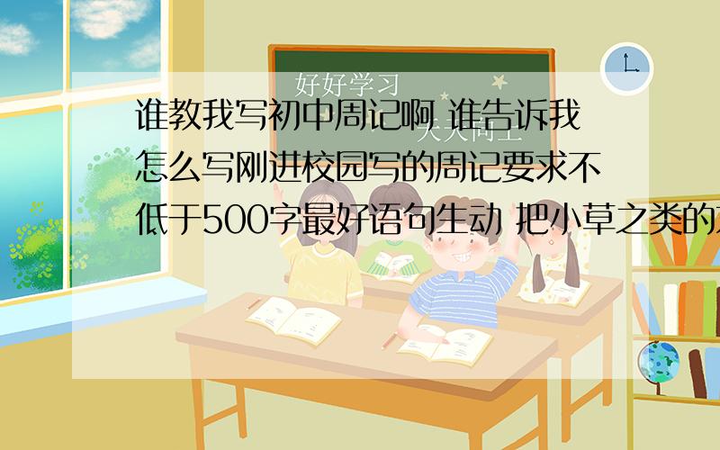 谁教我写初中周记啊 谁告诉我怎么写刚进校园写的周记要求不低于500字最好语句生动 把小草之类的东西写的像人最好 比如说小