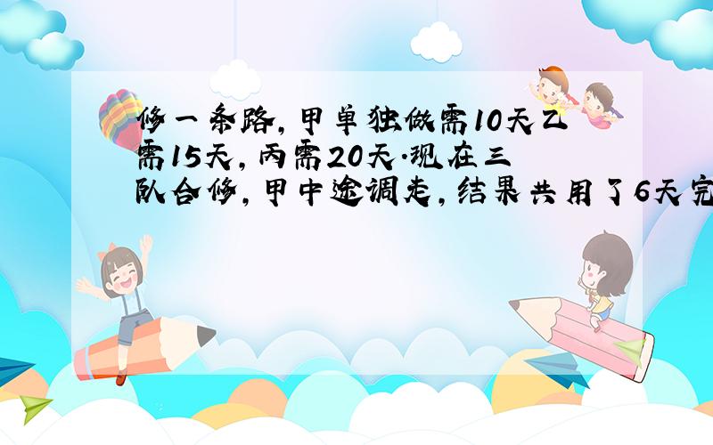 修一条路,甲单独做需10天乙需15天,丙需20天.现在三队合修,甲中途调走,结果共用了6天完成