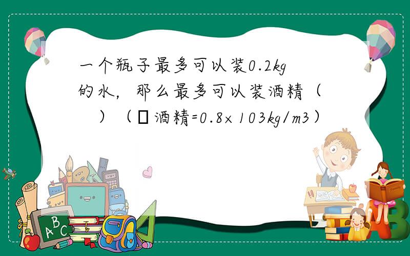 一个瓶子最多可以装0.2kg的水，那么最多可以装酒精（　　）（ρ酒精=0.8×103kg/m3）