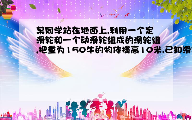 某同学站在地面上,利用一个定滑轮和一个动滑轮组成的滑轮组,把重为150牛的物体提高10米.已知滑轮组的机械效率是60%,