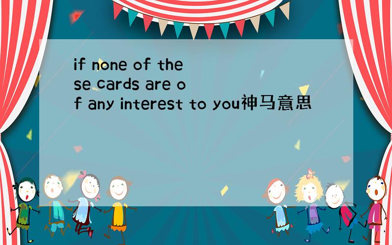 if none of these cards are of any interest to you神马意思