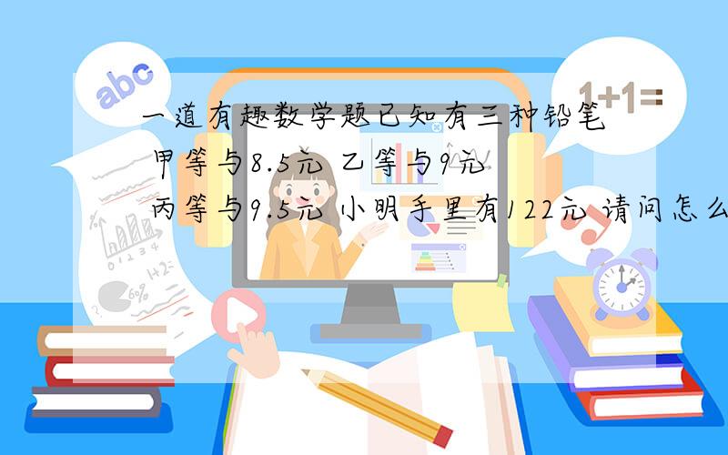 一道有趣数学题已知有三种铅笔 甲等与8.5元 乙等与9元 丙等与9.5元 小明手里有122元 请问怎么花 能让手里的 钱