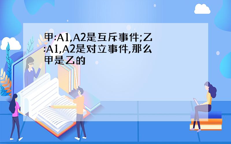 甲:A1,A2是互斥事件;乙:A1,A2是对立事件,那么甲是乙的