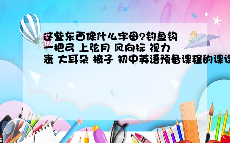 这些东西像什么字母?钓鱼钩 一把弓 上弦月 风向标 视力表 大耳朵 椅子 初中英语预备课程的课课练里的.