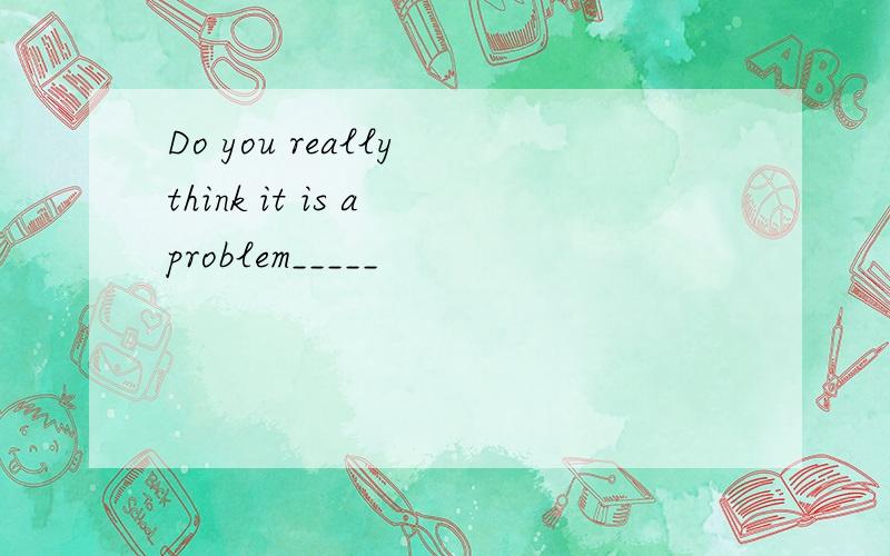 Do you really think it is a problem_____