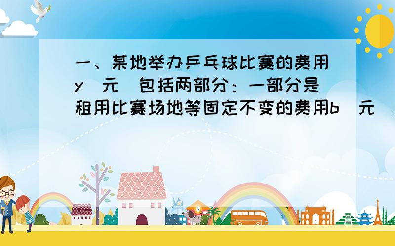 一、某地举办乒乓球比赛的费用y（元）包括两部分：一部分是租用比赛场地等固定不变的费用b（元）,另一部分与参加比赛的人数x