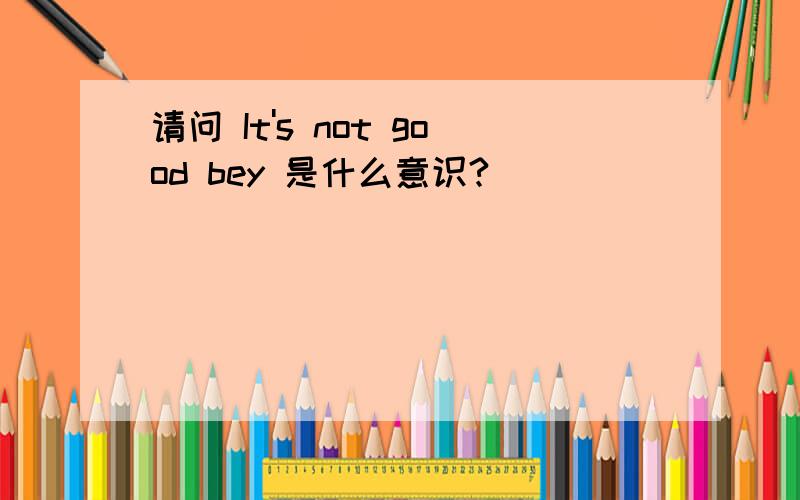 请问 It's not good bey 是什么意识?