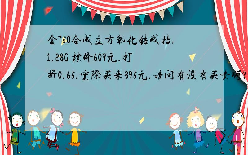 金750合成立方氧化锆戒指,1.28G 标价609元.打折0.65.实际买来395元.请问有没有买贵啊?急...这种戒指