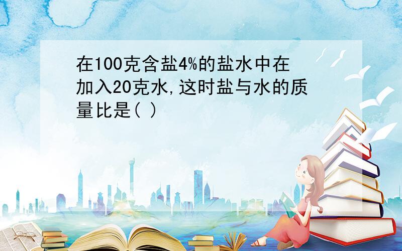 在100克含盐4%的盐水中在加入20克水,这时盐与水的质量比是( )